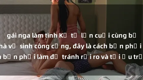 gái nga làm tình Kể từ lần cuối cùng bạn thực hành sex nhà vệ sinh công cộng, đây là cách bạn phải làm để tránh rủi ro và tối ưu trải nghiệm.
