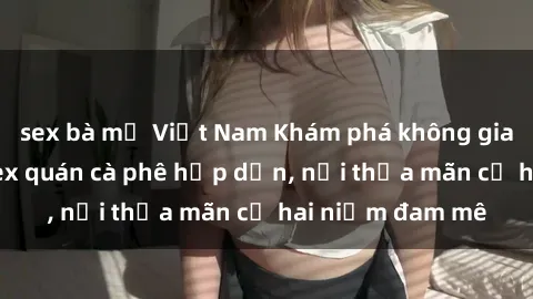 sex bà mẹ Việt Nam Khám phá không gian độc đáo tại sex quán cà phê hấp dẫn, nơi thỏa mãn cả hai niềm đam mê