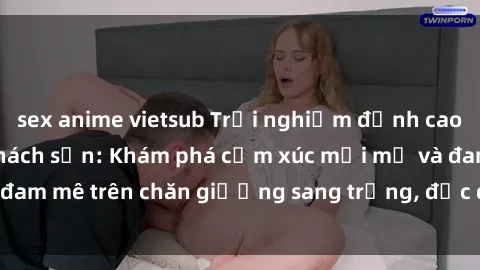 sex anime vietsub Trải nghiệm đỉnh cao tình yêu tại sex khách sạn: Khám phá cảm xúc mới mẻ và đam mê trên chăn giường sang trọng, độc đáo, không giới hạn.