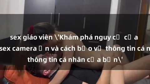 sex giáo viên 'Khám phá nguy cơ của việc sử dụng sex camera ẩn và cách bảo vệ thông tin cá nhân của bạn'