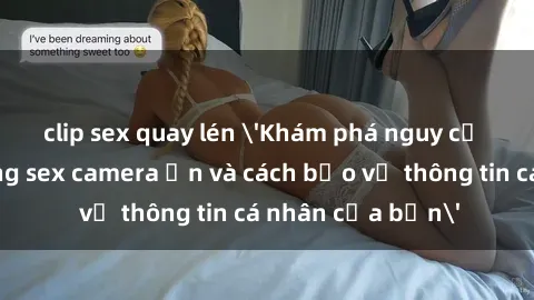 clip sex quay lén 'Khám phá nguy cơ của việc sử dụng sex camera ẩn và cách bảo vệ thông tin cá nhân của bạn'