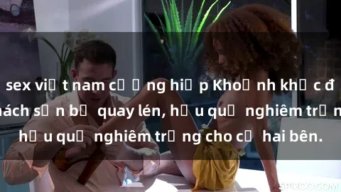 sex việt nam cưỡng hiếp Khoảnh khắc đáng buồn: Sex khách sạn bị quay lén, hậu quả nghiêm trọng cho cả hai bên.