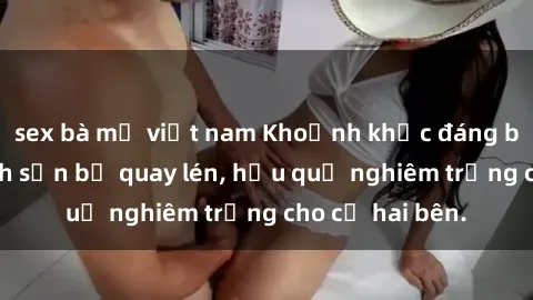 sex bà mẹ việt nam Khoảnh khắc đáng buồn: Sex khách sạn bị quay lén, hậu quả nghiêm trọng cho cả hai bên.
