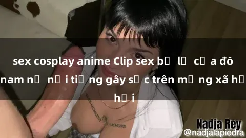 sex cosplay anime Clip sex bị lộ của đôi nam nữ nổi tiếng gây sốc trên mạng xã hội