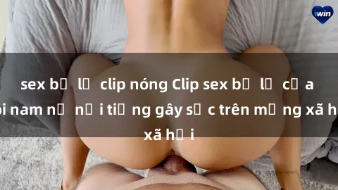 sex bị lộ clip nóng Clip sex bị lộ của đôi nam nữ nổi tiếng gây sốc trên mạng xã hội