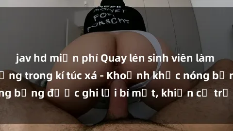 jav hd miễn phí Quay lén sinh viên làm tình ngay trên giường trong kí túc xá - Khoảnh khắc nóng bỏng được ghi lại bí mật, khiến cả trường học xôn xao.