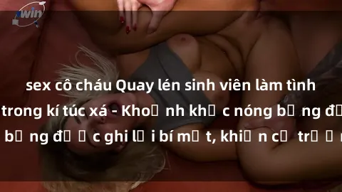 sex cô cháu Quay lén sinh viên làm tình ngay trên giường trong kí túc xá - Khoảnh khắc nóng bỏng được ghi lại bí mật, khiến cả trường học xôn xao.