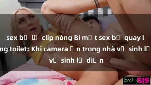 sex bị lộ clip nóng Bí mật sex bị quay lén trong toilet: Khi camera ẩn trong nhà vệ sinh lộ diện