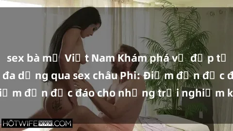 sex bà mẹ Việt Nam Khám phá vẻ đẹp tự nhiên và văn hóa đa dạng qua sex châu Phi: Điểm đến độc đáo cho những trải nghiệm khó quên