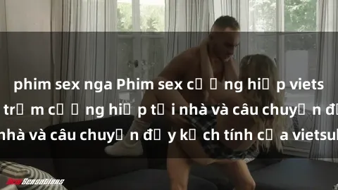 phim sex nga Phim sex cưỡng hiếp vietsub: Nữ sinh bị tên trộm cưỡng hiếp tại nhà và câu chuyện đầy kịch tính của vietsub