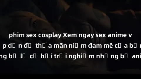 phim sex cosplay Xem ngay sex anime vietsub cực hot và hấp dẫn để thỏa mãn niềm đam mê của bạn! Đừng bỏ lỡ cơ hội trải nghiệm những bộ anime đỉnh cao chỉ có tại đây!