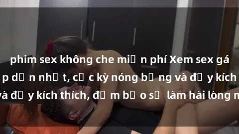 phim sex không che miễn phí Xem sex gái trẻ không che hấp dẫn nhất, cực kỳ nóng bỏng và đầy kích thích, đảm bảo sẽ làm hài lòng mọi người!