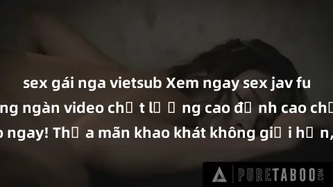 sex gái nga vietsub Xem ngay sex jav full HD miễn phí - Hàng ngàn video chất lượng cao đỉnh cao chỉ cần click vào ngay! Thỏa mãn khao khát không giới hạn, đón chờ những trải nghiệm mới lạ!