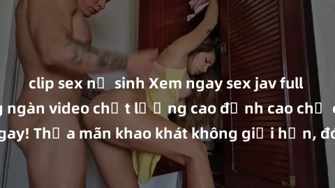 clip sex nữ sinh Xem ngay sex jav full HD miễn phí - Hàng ngàn video chất lượng cao đỉnh cao chỉ cần click vào ngay! Thỏa mãn khao khát không giới hạn, đón chờ những trải nghiệm mới lạ!