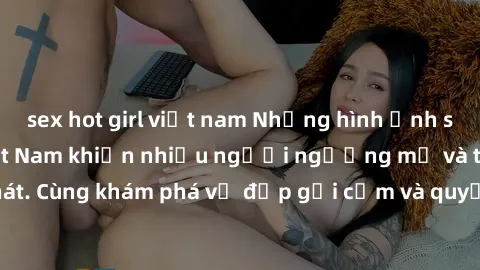 sex hot girl việt nam Những hình ảnh sex gái sinh viên Việt Nam khiến nhiều người ngưỡng mộ và thèm khát. Cùng khám phá vẻ đẹp gợi cảm và quyến rũ của những cô gái trẻ này.