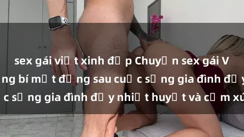 sex gái việt xinh đẹp Chuyện sex gái Việt có chồng: Những bí mật đằng sau cuộc sống gia đình đầy nhiệt huyết và cảm xúc