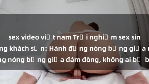 sex video việt nam Trải nghiệm sex sinh viên sôi động trong khách sạn: Hành động nóng bỏng giữa đám đông, không ai bị bỏ lỡ
