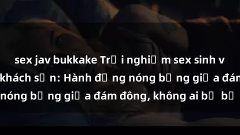 sex jav bukkake Trải nghiệm sex sinh viên sôi động trong khách sạn: Hành động nóng bỏng giữa đám đông, không ai bị bỏ lỡ
