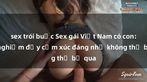 sex trói buộc Sex gái Việt Nam có con: Trải nghiệm đầy cảm xúc đáng nhớ không thể bỏ qua
