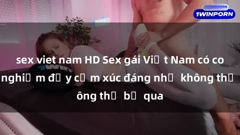 sex viet nam HD Sex gái Việt Nam có con: Trải nghiệm đầy cảm xúc đáng nhớ không thể bỏ qua
