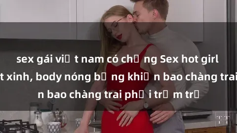 sex gái việt nam có chồng Sex hot girl Việt Nam: Mặt xinh, body nóng bỏng khiến bao chàng trai phải trầm trồ