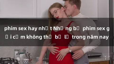 phim sex hay nhất Những bộ phim sex gợi cảm không thể bỏ lỡ trong năm nay