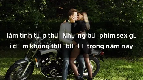 làm tình tập thể Những bộ phim sex gợi cảm không thể bỏ lỡ trong năm nay
