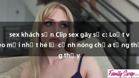 sex khách sạn Clip sex gây sốc: Loạt video mới nhất hé lộ cảnh nóng chưa từng thấy