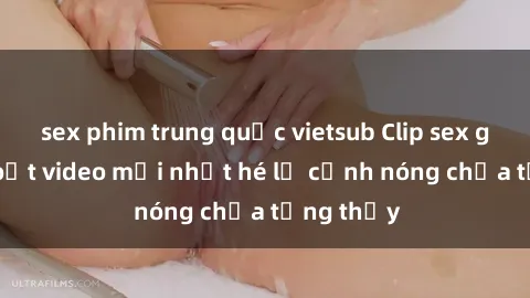 sex phim trung quốc vietsub Clip sex gây sốc: Loạt video mới nhất hé lộ cảnh nóng chưa từng thấy