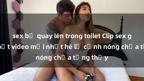 sex bị quay lén trong toilet Clip sex gây sốc: Loạt video mới nhất hé lộ cảnh nóng chưa từng thấy