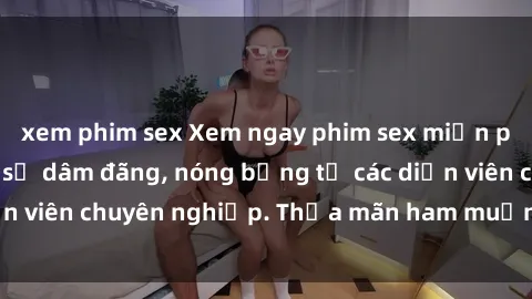 xem phim sex Xem ngay phim sex miễn phí tại đây - cùng sự dâm đãng, nóng bỏng từ các diễn viên chuyên nghiệp. Thỏa mãn ham muốn ngay hôm nay!