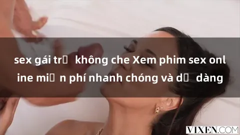 sex gái trẻ không che Xem phim sex online miễn phí nhanh chóng và dễ dàng