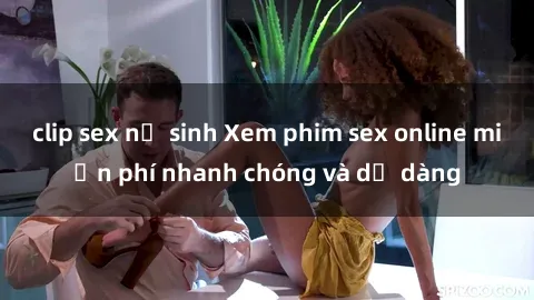 clip sex nữ sinh Xem phim sex online miễn phí nhanh chóng và dễ dàng