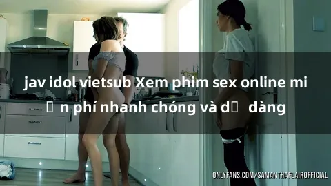 jav idol vietsub Xem phim sex online miễn phí nhanh chóng và dễ dàng