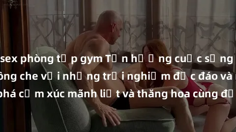 sex phòng tập gym Tận hưởng cuộc sống tình dục online không che với những trải nghiệm độc đáo và mới lạ. Khám phá cảm xúc mãnh liệt và thăng hoa cùng đối tác tại các trang web chuyên nghiệp.