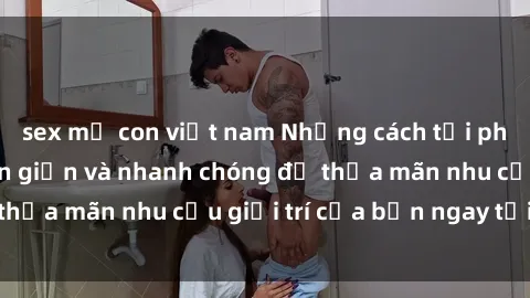 sex mẹ con việt nam Những cách tải phim sex về máy đơn giản và nhanh chóng để thỏa mãn nhu cầu giải trí của bạn ngay tại nhà