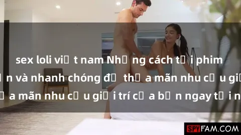 sex loli việt nam Những cách tải phim sex về máy đơn giản và nhanh chóng để thỏa mãn nhu cầu giải trí của bạn ngay tại nhà
