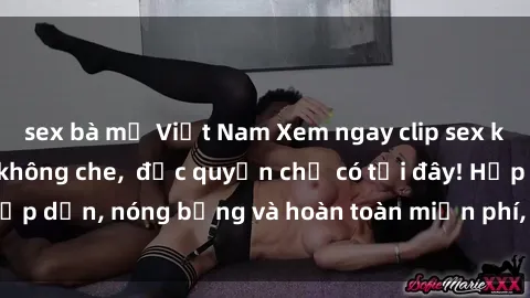 sex bà mẹ Việt Nam Xem ngay clip sex không che cực hot, không che,  độc quyền chỉ có tại đây! Hấp dẫn, nóng bỏng và hoàn toàn miễn phí, không thể bỏ qua!