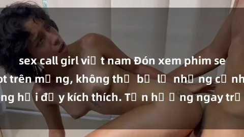 sex call girl việt nam Đón xem phim sex mới nhất đang hot trên mạng, không thể bỏ lỡ những cảnh nóng hổi đầy kích thích. Tận hưởng ngay trước khi bị xoá chóng mặt!