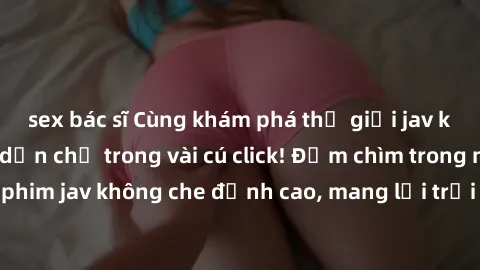sex bác sĩ Cùng khám phá thế giới jav không che siêu hấp dẫn chỉ trong vài cú click! Đắm chìm trong những bộ phim jav không che đỉnh cao, mang lại trải nghiệm thú vị và đầy kích thích.