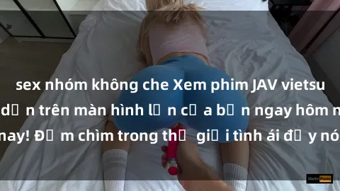sex nhóm không che Xem phim JAV vietsub mới nhất và hấp dẫn trên màn hình lớn của bạn ngay hôm nay! Đắm chìm trong thế giới tình ái đầy nóng bỏng và kích thích.