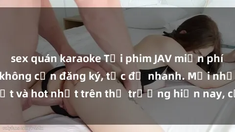 sex quán karaoke Tải phim JAV miễn phí chất lượng cao, không cần đăng ký, tốc độ nhanh. Mới nhất và hot nhất trên thị trường hiện nay, cập nhật hàng ngày.