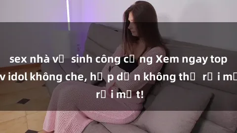 sex nhà vệ sinh công cộng Xem ngay top jav idol không che, hấp dẫn không thể rời mắt!