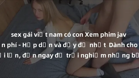 sex gái việt nam có con Xem phim jav full HD online miễn phí - Hấp dẫn và đầy đủ nhất  Dành cho người lớn, đến ngay để trải nghiệm những bộ phim hấp dẫn và hấp dẫn.