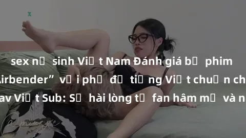 sex nữ sinh Việt Nam Đánh giá bộ phim “Avatar: The Last Airbender” với phụ đề tiếng Việt chuẩn chỉnh từ nhóm Jav Việt Sub: Sự hài lòng từ fan hâm mộ và những điểm đáng chú ý trong bộ phim.