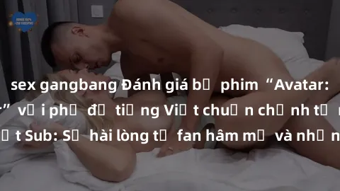 sex gangbang Đánh giá bộ phim “Avatar: The Last Airbender” với phụ đề tiếng Việt chuẩn chỉnh từ nhóm Jav Việt Sub: Sự hài lòng từ fan hâm mộ và những điểm đáng chú ý trong bộ phim.