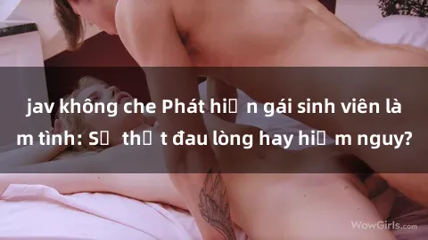 jav không che Phát hiện gái sinh viên làm tình: Sự thật đau lòng hay hiểm nguy?