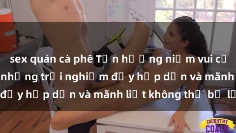 sex quán cà phê Tận hưởng niềm vui của sex với gái trẻ: những trải nghiệm đầy hấp dẫn và mãnh liệt không thể bỏ lỡ