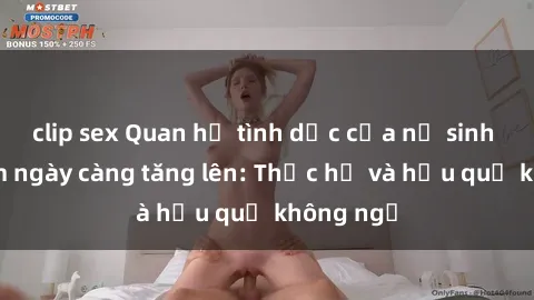 clip sex Quan hệ tình dục của nữ sinh Việt Nam ngày càng tăng lên: Thực hư và hậu quả không ngờ