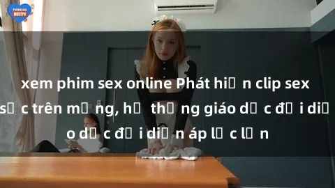 xem phim sex online Phát hiện clip sex nữ sinh gây sốc trên mạng, hệ thống giáo dục đối diện áp lực lớn